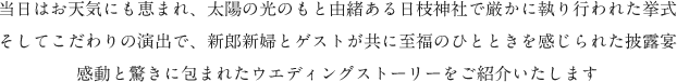 当日はお天気にも恵まれ、太陽の光のもと由緒ある日枝神社で厳かに執り行われた挙式。そしてこだわりの演出で、新郎新婦とゲストが共に至福のひとときを感じられた披露宴。感動と驚きに包まれたウエディングストーリーをご紹介いたします