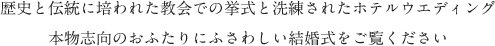 歴史と伝統に培われた教会での挙式と洗練されたホテルウエディング本物志向のおふたりにふさわしい結婚式をご覧ください