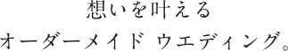 想いを叶えるオーダーメイド ウエディング。