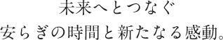 未来へとつなぐ安らぎの時間と新たなる感動。